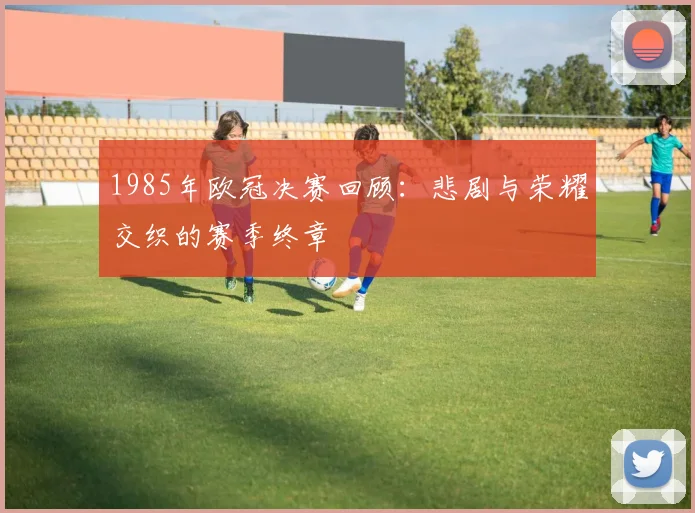 1985年欧冠决赛回顾：悲剧与荣耀交织的赛季终章