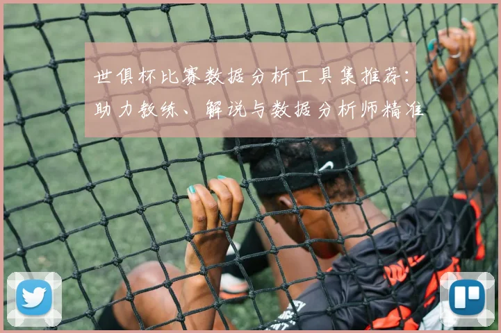 世俱杯比赛数据分析工具集推荐：助力教练、解说与数据分析师精准决策