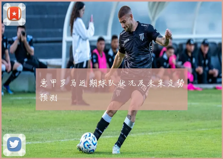 意甲罗马近期球队状况及未来走势预测