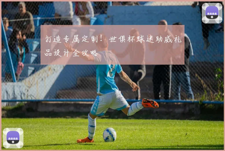 打造专属定制！世俱杯球迷助威礼品设计全攻略