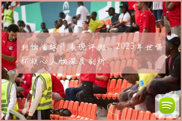 利物浦球员表现评测，2023年世俱杯核心人物深度剖析